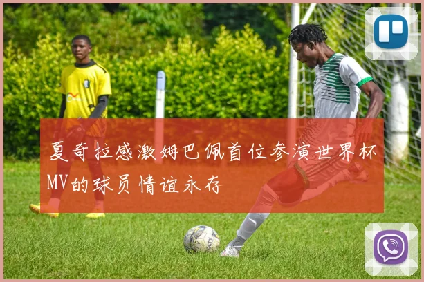 夏奇拉感激姆巴佩首位参演世界杯MV的球员情谊永存